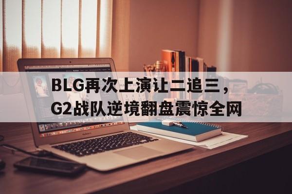 BLG再次上演让二追三，G2战队逆境翻盘震惊全网