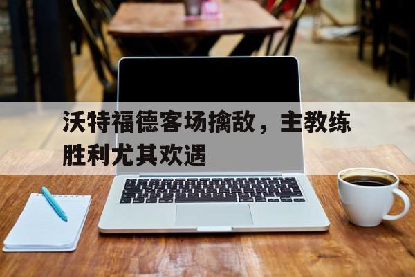 沃特福德客场擒敌，主教练胜利尤其欢遇