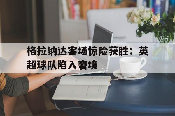 格拉纳达客场惊险获胜：英超球队陷入窘境