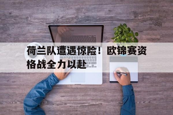 荷兰队遭遇惊险！欧锦赛资格战全力以赴