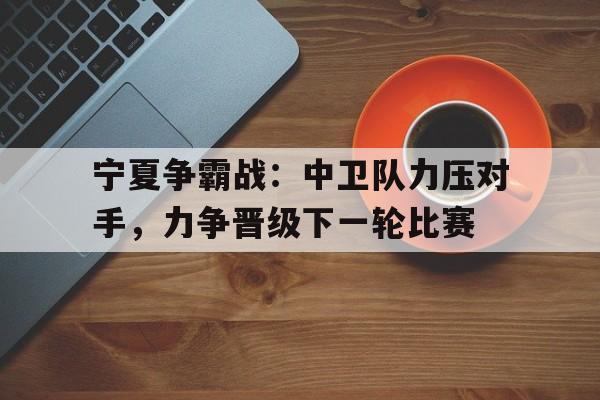 宁夏争霸战：中卫队力压对手，力争晋级下一轮比赛