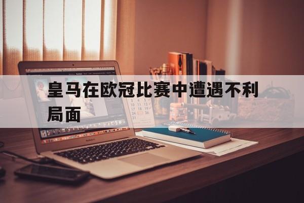 皇马在欧冠比赛中遭遇不利局面