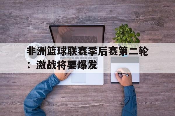 非洲篮球联赛季后赛第二轮：激战将要爆发