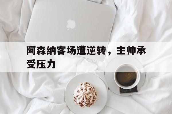 阿森纳客场遭逆转，主帅承受压力