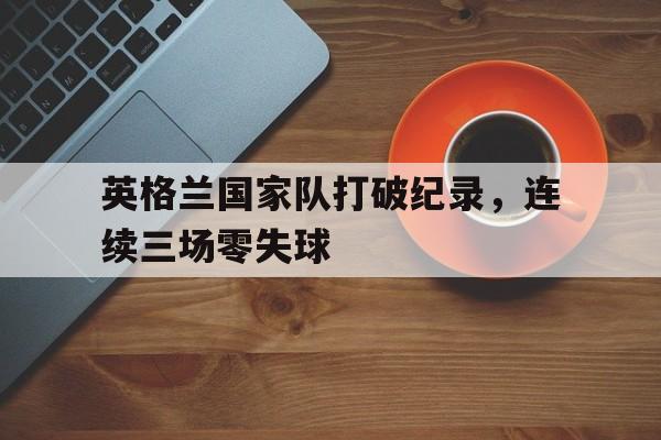 英格兰国家队打破纪录，连续三场零失球